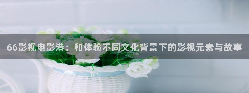 西瓜大庆：66影视电影港：和体验不同文化背景下的影视元素与故事
